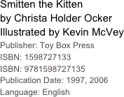 Smitten the Kitten
by Christa Holder Ocker
Illustrated by Kevin McVey
Publisher: Toy Box Press
ISBN: 1598727133 ISBN: 9781598727135
Publication Date: 1997, 2006
Language: English
